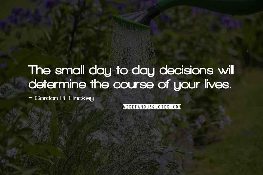 Gordon B. Hinckley Quotes: The small day-to-day decisions will determine the course of your lives.