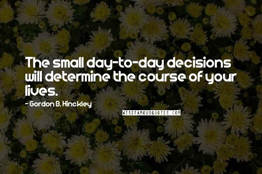 Gordon B. Hinckley Quotes: The small day-to-day decisions will determine the course of your lives.