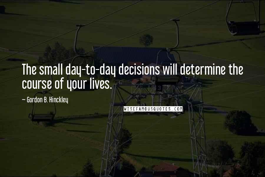 Gordon B. Hinckley Quotes: The small day-to-day decisions will determine the course of your lives.