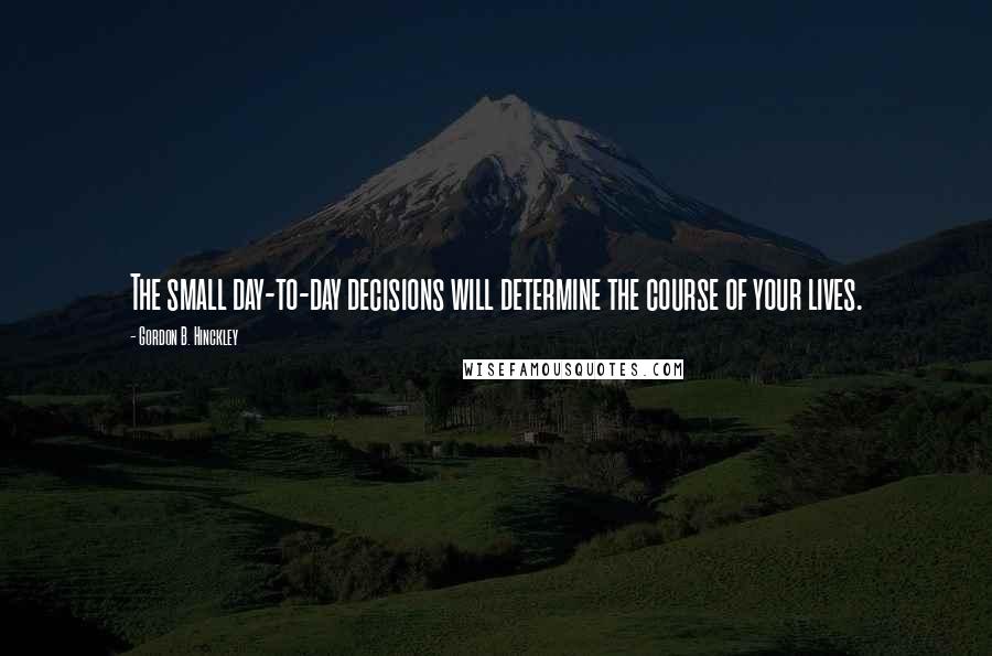 Gordon B. Hinckley Quotes: The small day-to-day decisions will determine the course of your lives.