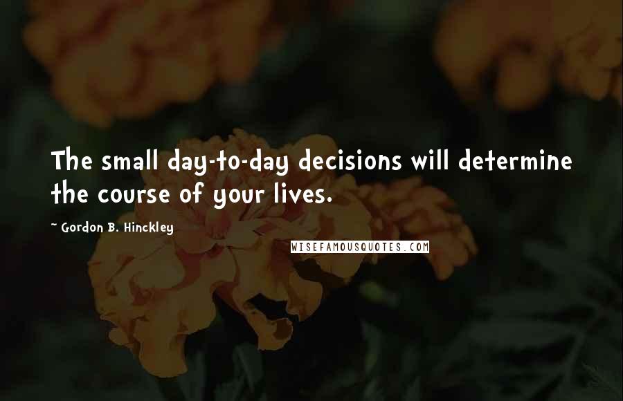 Gordon B. Hinckley Quotes: The small day-to-day decisions will determine the course of your lives.