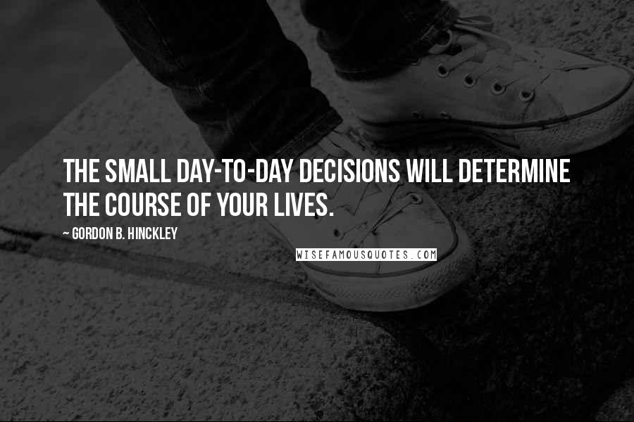 Gordon B. Hinckley Quotes: The small day-to-day decisions will determine the course of your lives.