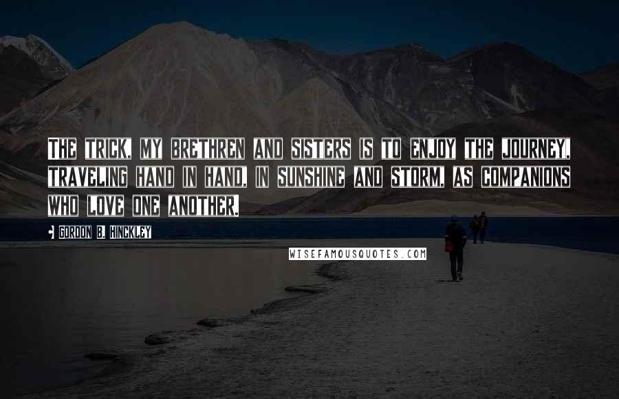 Gordon B. Hinckley Quotes: The trick, my brethren and sisters is to enjoy the journey, traveling hand in hand, in sunshine and storm, as companions who love one another.