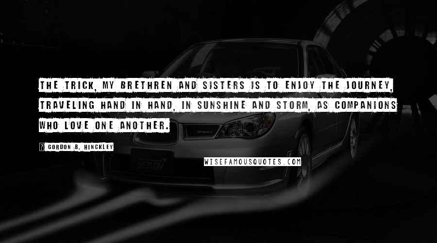 Gordon B. Hinckley Quotes: The trick, my brethren and sisters is to enjoy the journey, traveling hand in hand, in sunshine and storm, as companions who love one another.