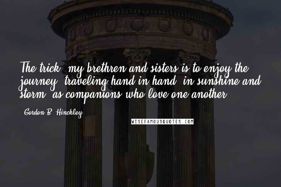 Gordon B. Hinckley Quotes: The trick, my brethren and sisters is to enjoy the journey, traveling hand in hand, in sunshine and storm, as companions who love one another.