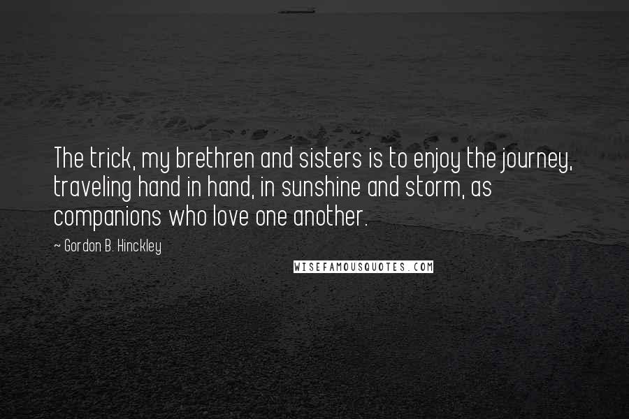 Gordon B. Hinckley Quotes: The trick, my brethren and sisters is to enjoy the journey, traveling hand in hand, in sunshine and storm, as companions who love one another.