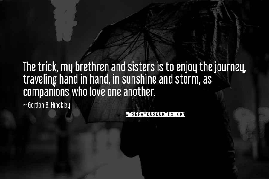 Gordon B. Hinckley Quotes: The trick, my brethren and sisters is to enjoy the journey, traveling hand in hand, in sunshine and storm, as companions who love one another.