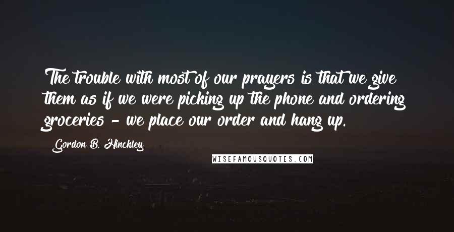 Gordon B. Hinckley Quotes: The trouble with most of our prayers is that we give them as if we were picking up the phone and ordering groceries - we place our order and hang up.