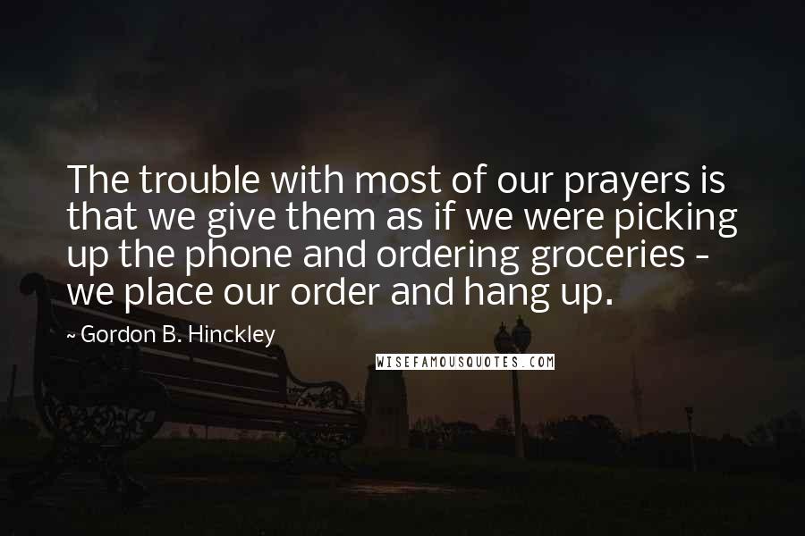 Gordon B. Hinckley Quotes: The trouble with most of our prayers is that we give them as if we were picking up the phone and ordering groceries - we place our order and hang up.
