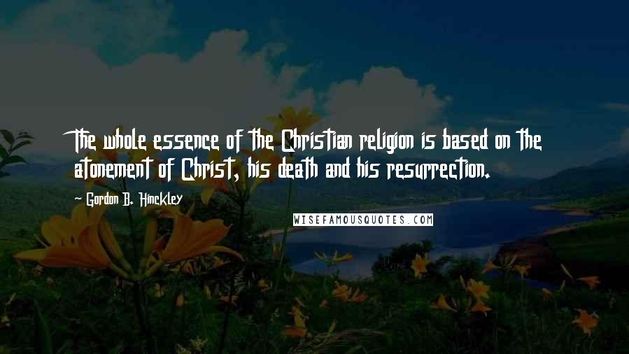 Gordon B. Hinckley Quotes: The whole essence of the Christian religion is based on the atonement of Christ, his death and his resurrection.