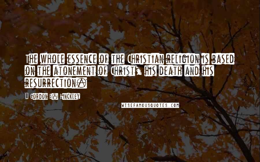 Gordon B. Hinckley Quotes: The whole essence of the Christian religion is based on the atonement of Christ, his death and his resurrection.