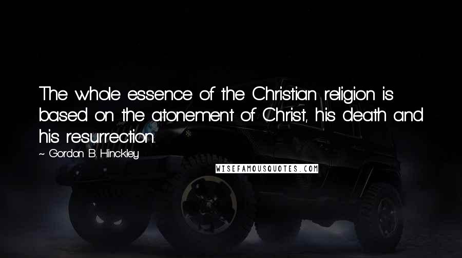 Gordon B. Hinckley Quotes: The whole essence of the Christian religion is based on the atonement of Christ, his death and his resurrection.