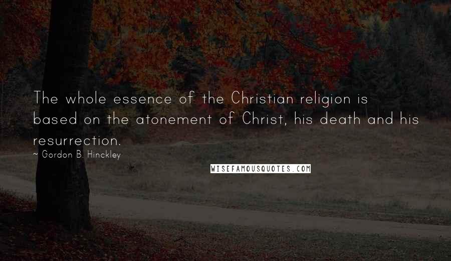 Gordon B. Hinckley Quotes: The whole essence of the Christian religion is based on the atonement of Christ, his death and his resurrection.