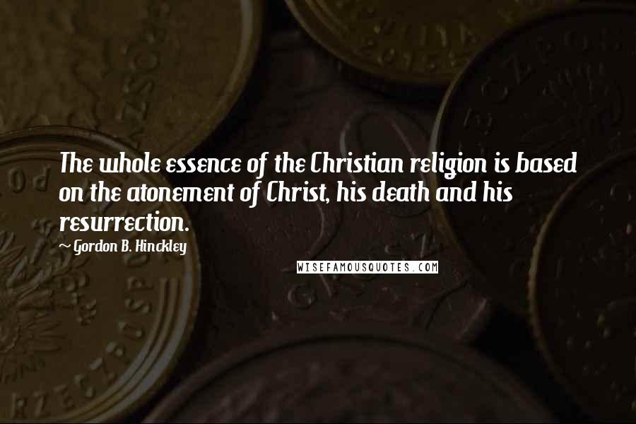 Gordon B. Hinckley Quotes: The whole essence of the Christian religion is based on the atonement of Christ, his death and his resurrection.