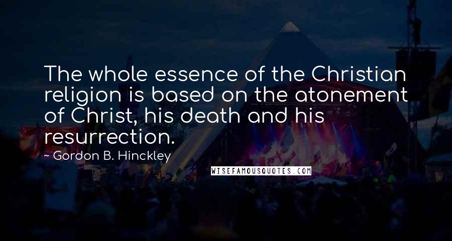 Gordon B. Hinckley Quotes: The whole essence of the Christian religion is based on the atonement of Christ, his death and his resurrection.