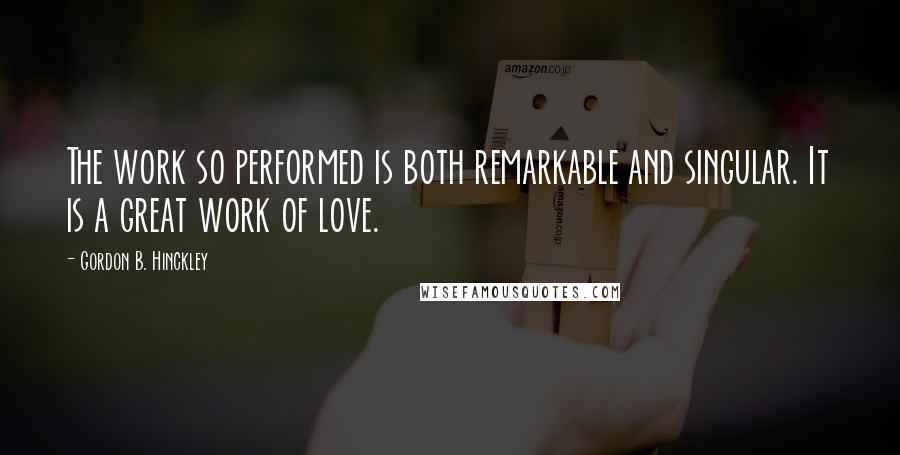 Gordon B. Hinckley Quotes: The work so performed is both remarkable and singular. It is a great work of love.