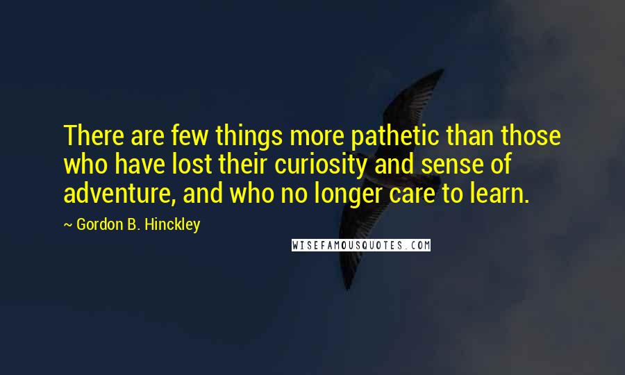 Gordon B. Hinckley Quotes: There are few things more pathetic than those who have lost their curiosity and sense of adventure, and who no longer care to learn.