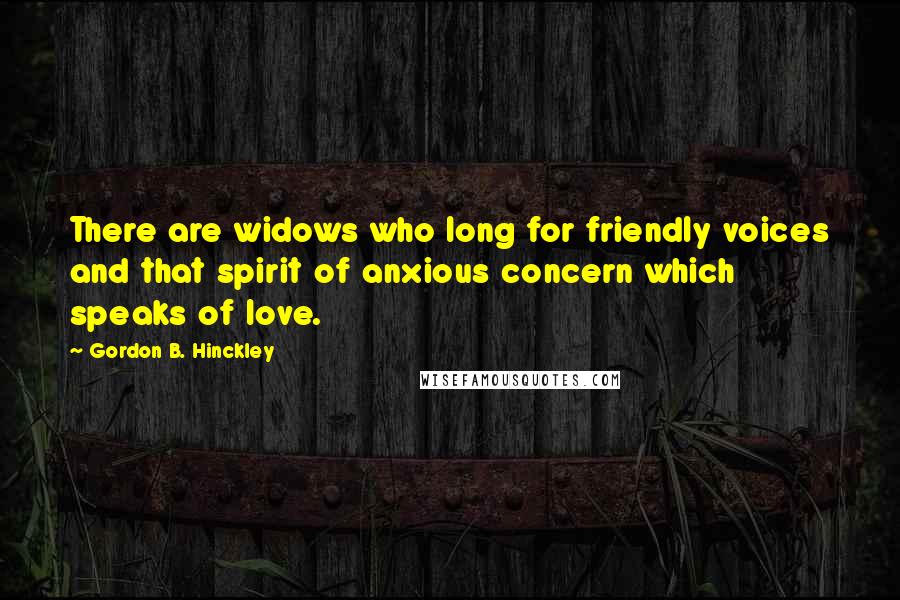 Gordon B. Hinckley Quotes: There are widows who long for friendly voices and that spirit of anxious concern which speaks of love.