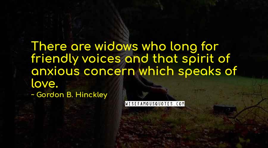 Gordon B. Hinckley Quotes: There are widows who long for friendly voices and that spirit of anxious concern which speaks of love.