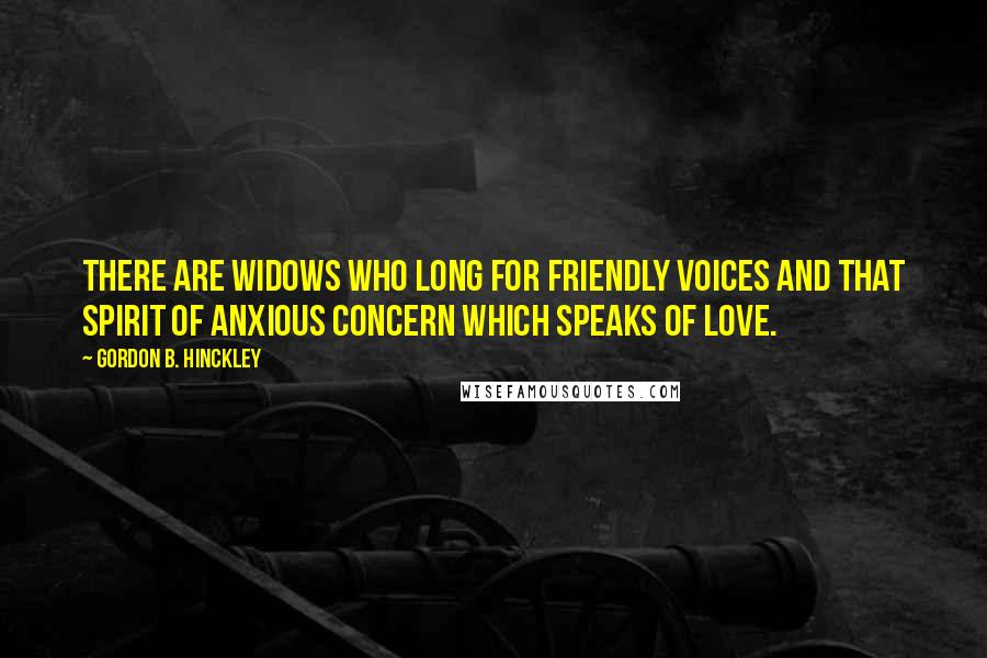 Gordon B. Hinckley Quotes: There are widows who long for friendly voices and that spirit of anxious concern which speaks of love.