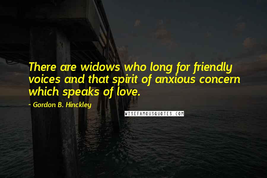 Gordon B. Hinckley Quotes: There are widows who long for friendly voices and that spirit of anxious concern which speaks of love.