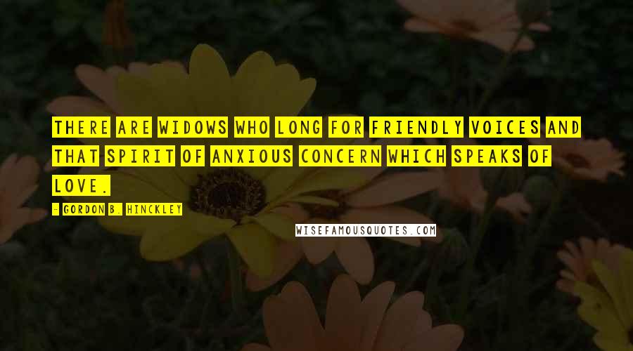 Gordon B. Hinckley Quotes: There are widows who long for friendly voices and that spirit of anxious concern which speaks of love.