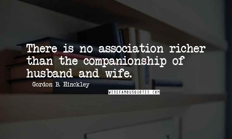 Gordon B. Hinckley Quotes: There is no association richer than the companionship of husband and wife.