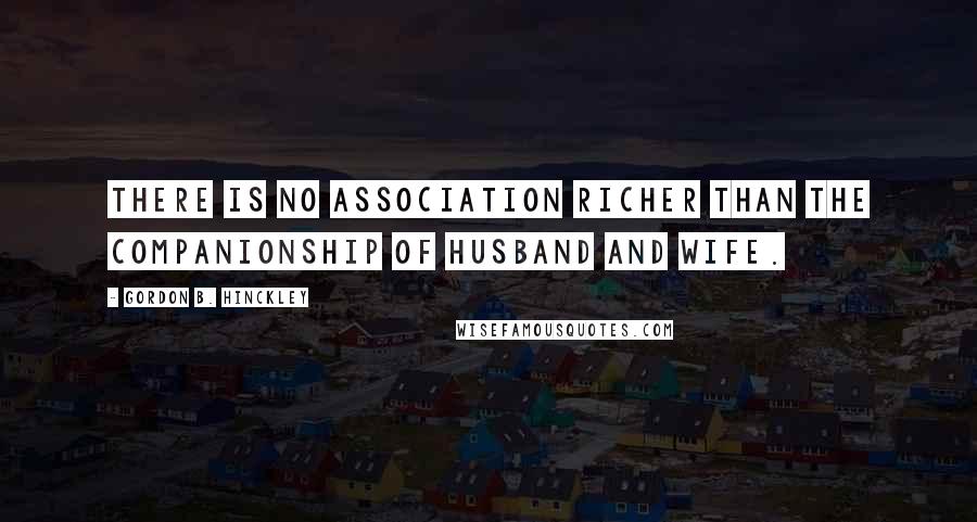 Gordon B. Hinckley Quotes: There is no association richer than the companionship of husband and wife.