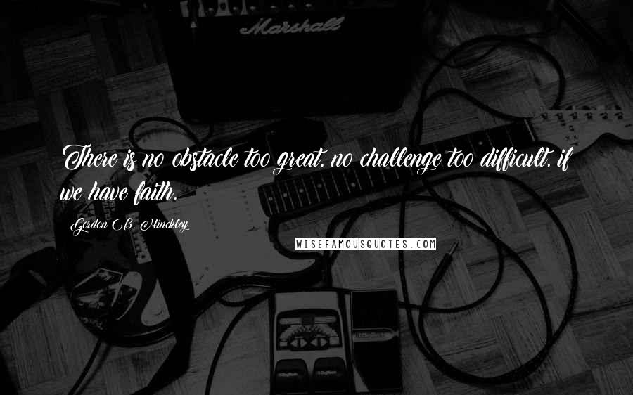 Gordon B. Hinckley Quotes: There is no obstacle too great, no challenge too difficult, if we have faith.