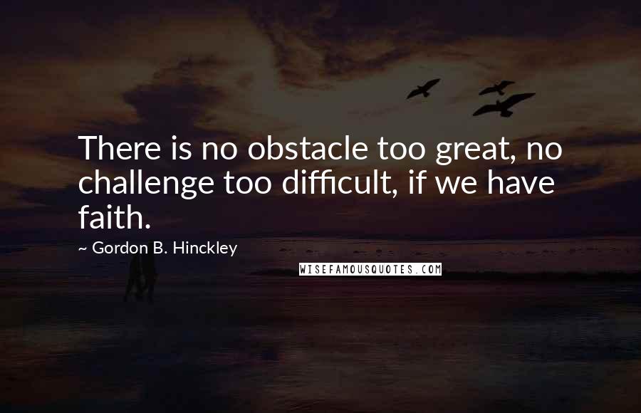 Gordon B. Hinckley Quotes: There is no obstacle too great, no challenge too difficult, if we have faith.