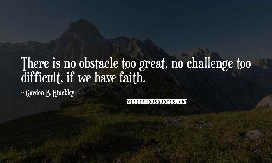 Gordon B. Hinckley Quotes: There is no obstacle too great, no challenge too difficult, if we have faith.