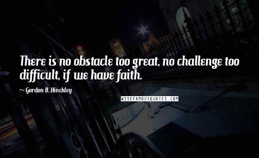 Gordon B. Hinckley Quotes: There is no obstacle too great, no challenge too difficult, if we have faith.