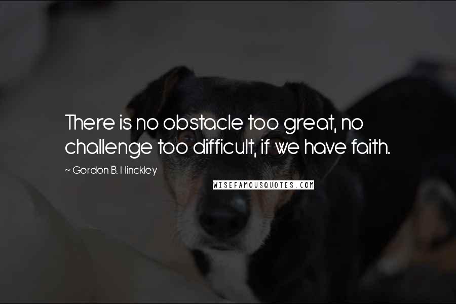 Gordon B. Hinckley Quotes: There is no obstacle too great, no challenge too difficult, if we have faith.