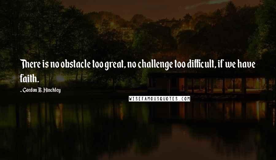 Gordon B. Hinckley Quotes: There is no obstacle too great, no challenge too difficult, if we have faith.