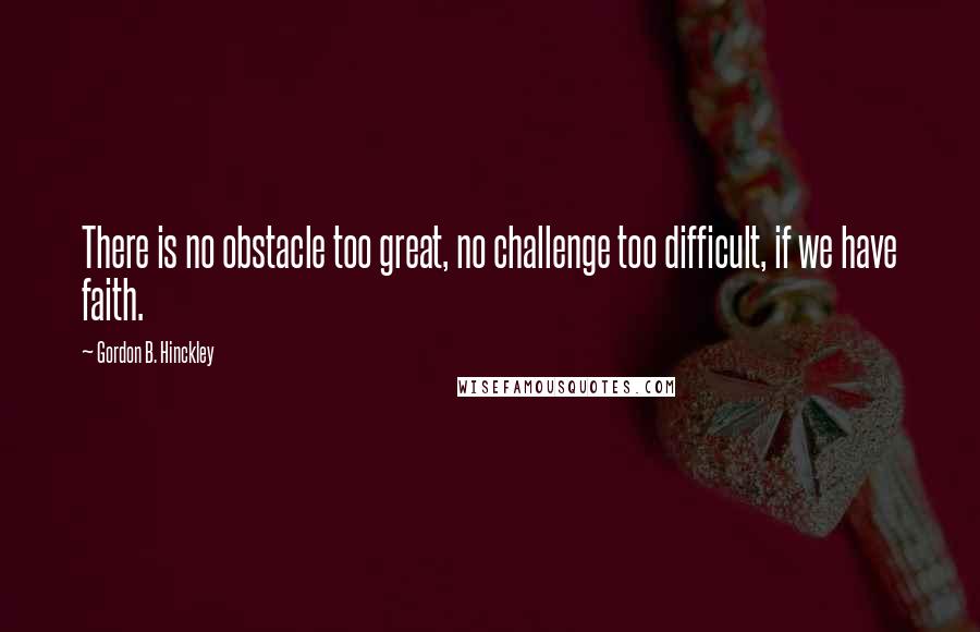 Gordon B. Hinckley Quotes: There is no obstacle too great, no challenge too difficult, if we have faith.