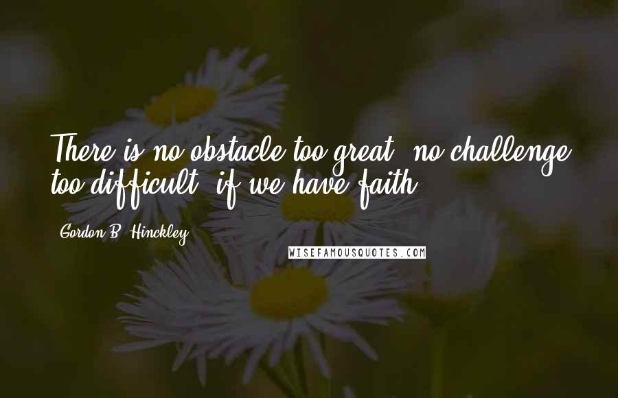 Gordon B. Hinckley Quotes: There is no obstacle too great, no challenge too difficult, if we have faith.
