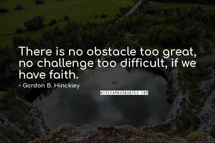 Gordon B. Hinckley Quotes: There is no obstacle too great, no challenge too difficult, if we have faith.