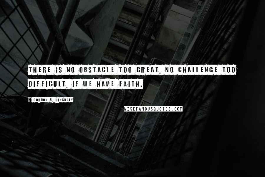 Gordon B. Hinckley Quotes: There is no obstacle too great, no challenge too difficult, if we have faith.