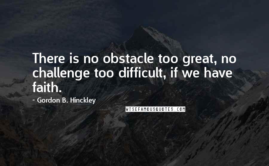 Gordon B. Hinckley Quotes: There is no obstacle too great, no challenge too difficult, if we have faith.