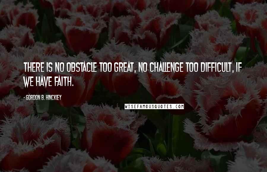 Gordon B. Hinckley Quotes: There is no obstacle too great, no challenge too difficult, if we have faith.