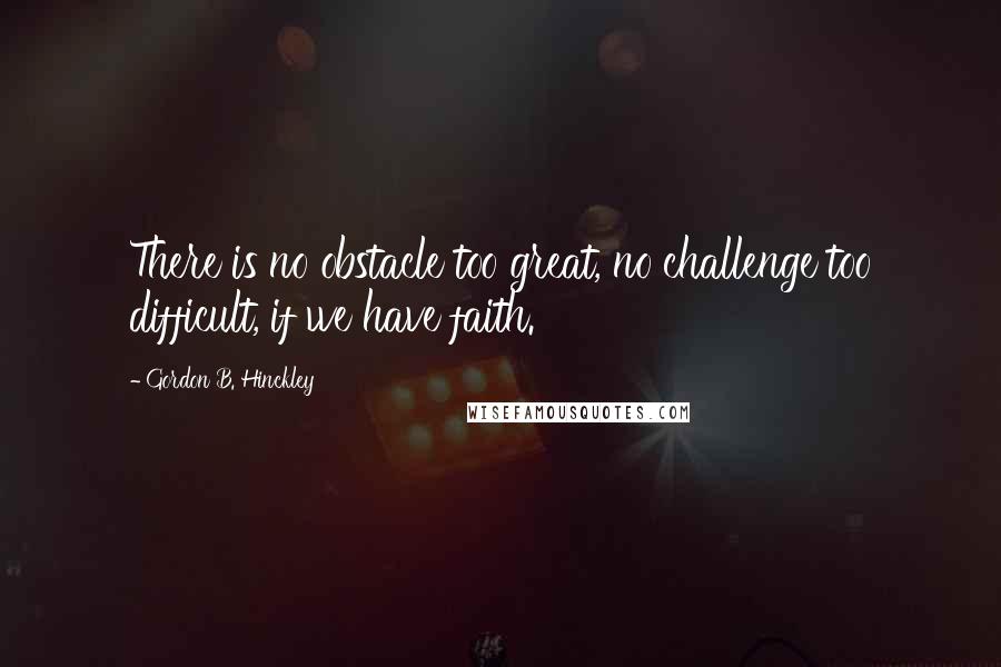 Gordon B. Hinckley Quotes: There is no obstacle too great, no challenge too difficult, if we have faith.