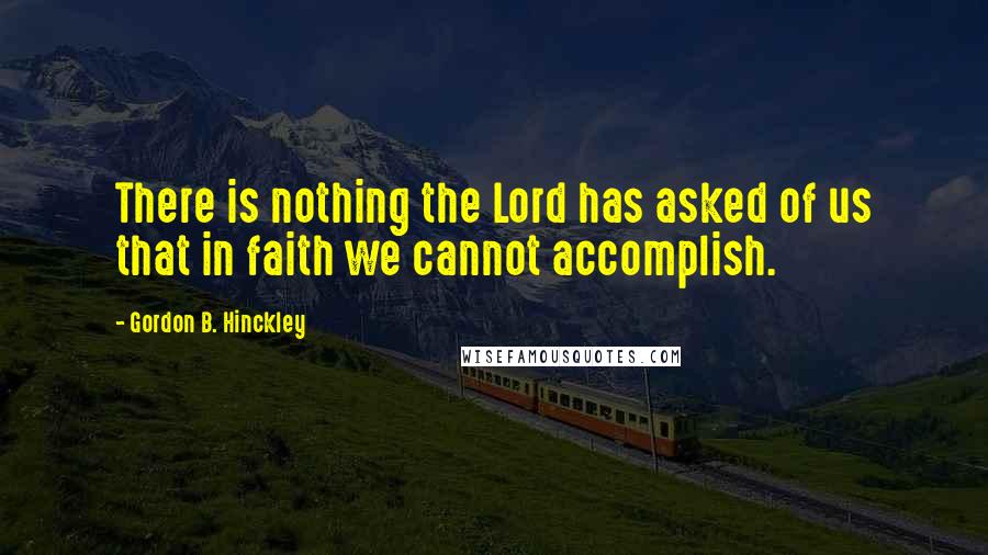 Gordon B. Hinckley Quotes: There is nothing the Lord has asked of us that in faith we cannot accomplish.