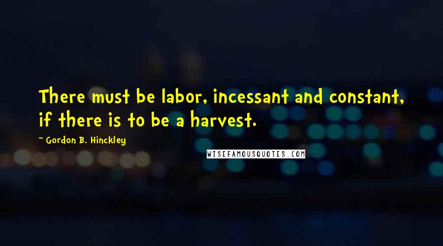 Gordon B. Hinckley Quotes: There must be labor, incessant and constant, if there is to be a harvest.