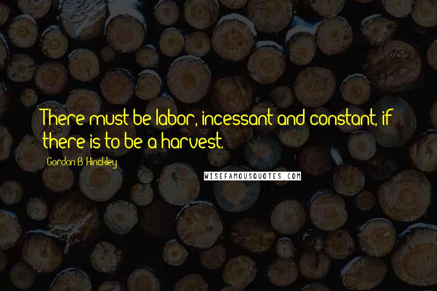 Gordon B. Hinckley Quotes: There must be labor, incessant and constant, if there is to be a harvest.