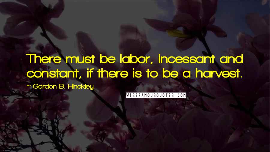 Gordon B. Hinckley Quotes: There must be labor, incessant and constant, if there is to be a harvest.