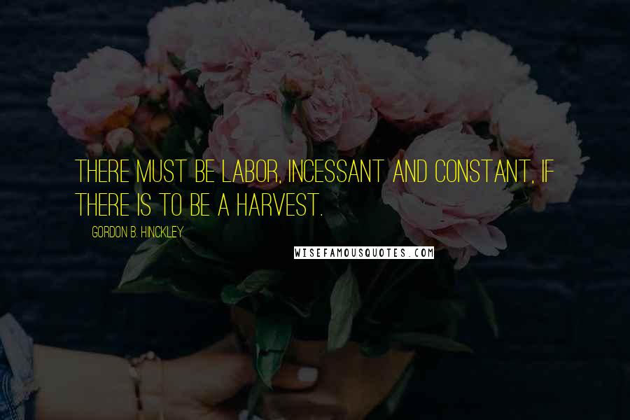 Gordon B. Hinckley Quotes: There must be labor, incessant and constant, if there is to be a harvest.