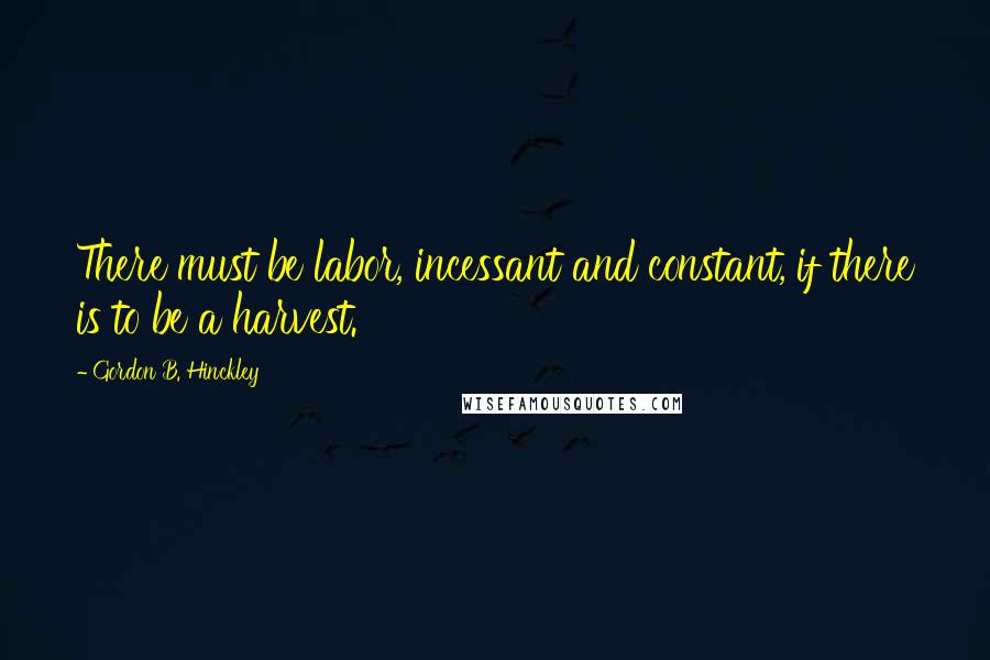 Gordon B. Hinckley Quotes: There must be labor, incessant and constant, if there is to be a harvest.