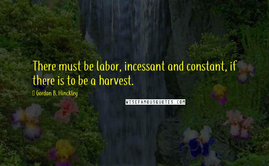 Gordon B. Hinckley Quotes: There must be labor, incessant and constant, if there is to be a harvest.