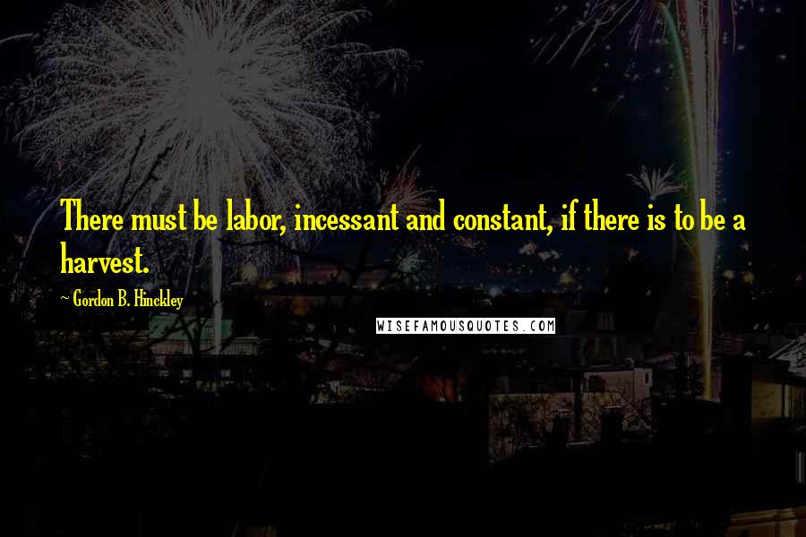 Gordon B. Hinckley Quotes: There must be labor, incessant and constant, if there is to be a harvest.