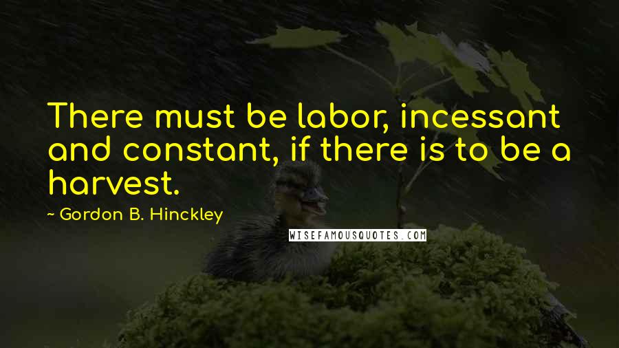 Gordon B. Hinckley Quotes: There must be labor, incessant and constant, if there is to be a harvest.